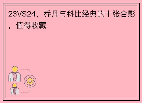 23VS24，乔丹与科比经典的十张合影，值得收藏